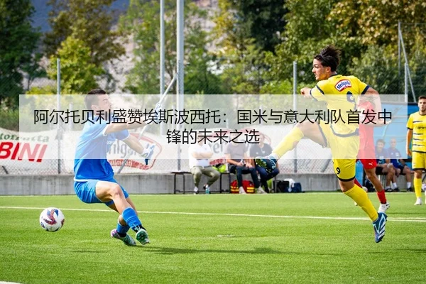阿尔托贝利盛赞埃斯波西托：国米与意大利队首发中锋的未来之选